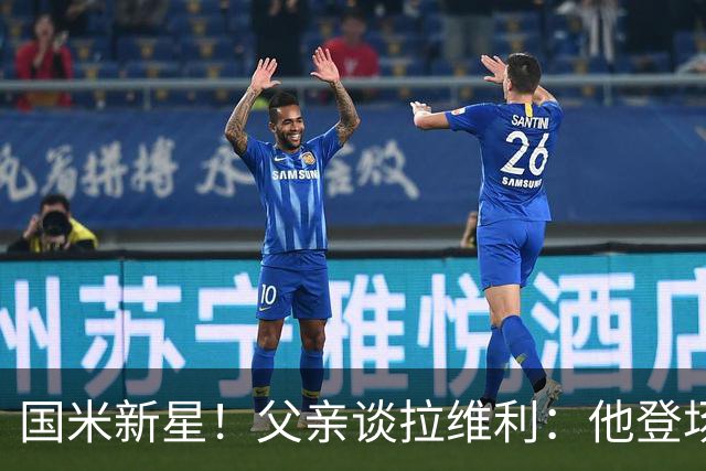 国米新星！父亲谈拉维利：他登场后有球迷说这人真强 齐沃有魄力